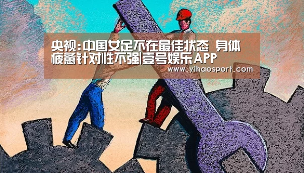 央视:中国女足不在最佳状态 身体疲惫针对性不强|壹号娱乐APP(图2) 壹号娱乐下载