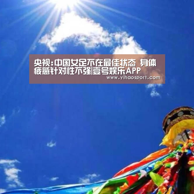 央视:中国女足不在最佳状态 身体疲惫针对性不强|壹号娱乐APP(图3) 壹号娱乐